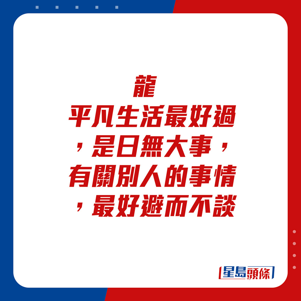 生肖運程 - 	龍：	平凡生活最好過，是日無大事，有關別人的事情，最好避而不談。