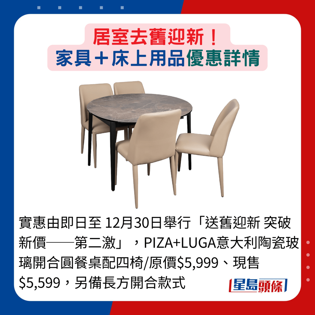 实惠由即日至 12月30日举行「送旧迎新 突破新价──第二激」，PIZA+LUGA意大利陶瓷玻璃开合圆餐桌配四椅/原价$5,999、现售$5,599，另备长方开合款式