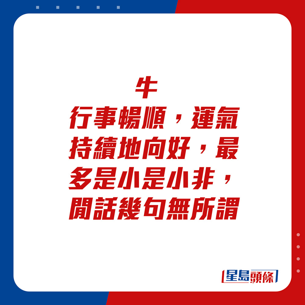 生肖運程 - 牛：行事暢順，運氣持續地向好，最多是小是小非，閒話幾句無所謂。