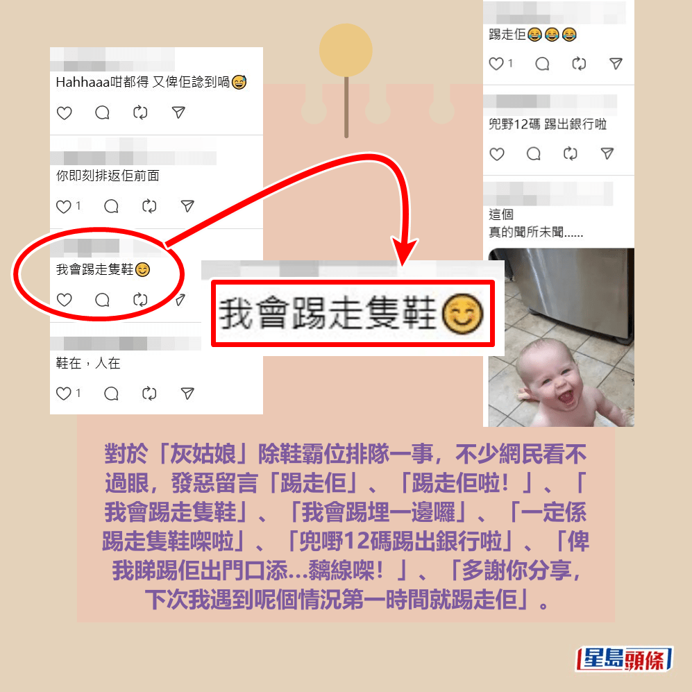 對於「灰姑娘」除鞋霸位排隊一事,不少網民看不 過眼,發惡留言「踢走佢」、「踢走佢啦!」、「 我會踢走隻鞋」、「我會踢埋一邊囉」、「一定係 踢走隻鞋㗎啦」、「兜嘢12碼踢出銀行啦」、「俾 我睇踢佢出門口添…黐線㗎!」、「多謝你分享, 下次我遇到呢個情況第一時間就踢走佢」。Threads截圖 對於「灰姑娘」除鞋霸位排隊一事,不少網民看不 過眼,發惡留言「踢走佢」、「踢走佢啦!」、「 我會踢走隻鞋」、「我會踢埋一邊囉」、「一定係 踢走隻鞋㗎啦」、「兜嘢12碼踢出銀行啦」、「俾 我睇踢佢出門口添…黐線㗎!」、「多謝你分享, 下次我遇到呢個情況第一時間就踢走佢」。Threads截圖