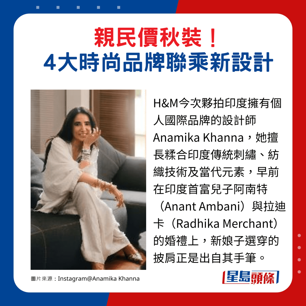 H&M今次夥拍印度擁有個人國際品牌的設計師Anamika Khanna，她擅長糅合印度傳統刺繡、紡織技術及當代元素，早前在印度首富兒子阿南特（Anant Ambani）與拉迪卡（Radhika Merchant）的婚禮上，新娘子選穿的披肩正是出自其手筆。