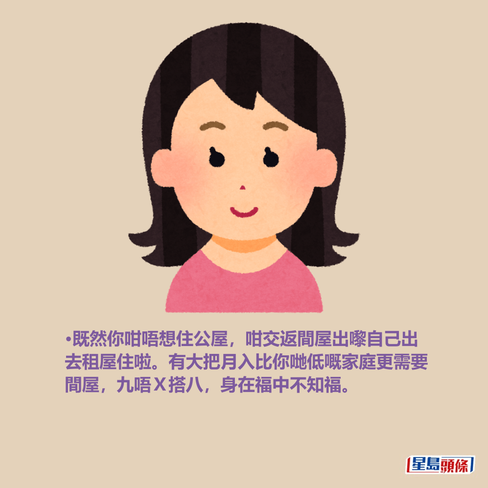 •既然你咁唔想住公屋,咁交返間屋出嚟自己出 去租屋住啦。有大把月入比你哋低嘅家庭更需要 間屋,九唔X搭八,身在福中不知福。 •既然你咁唔想住公屋,咁交返間屋出嚟自己出 去租屋住啦。有大把月入比你哋低嘅家庭更需要 間屋,九唔X搭八,身在福中不知福。