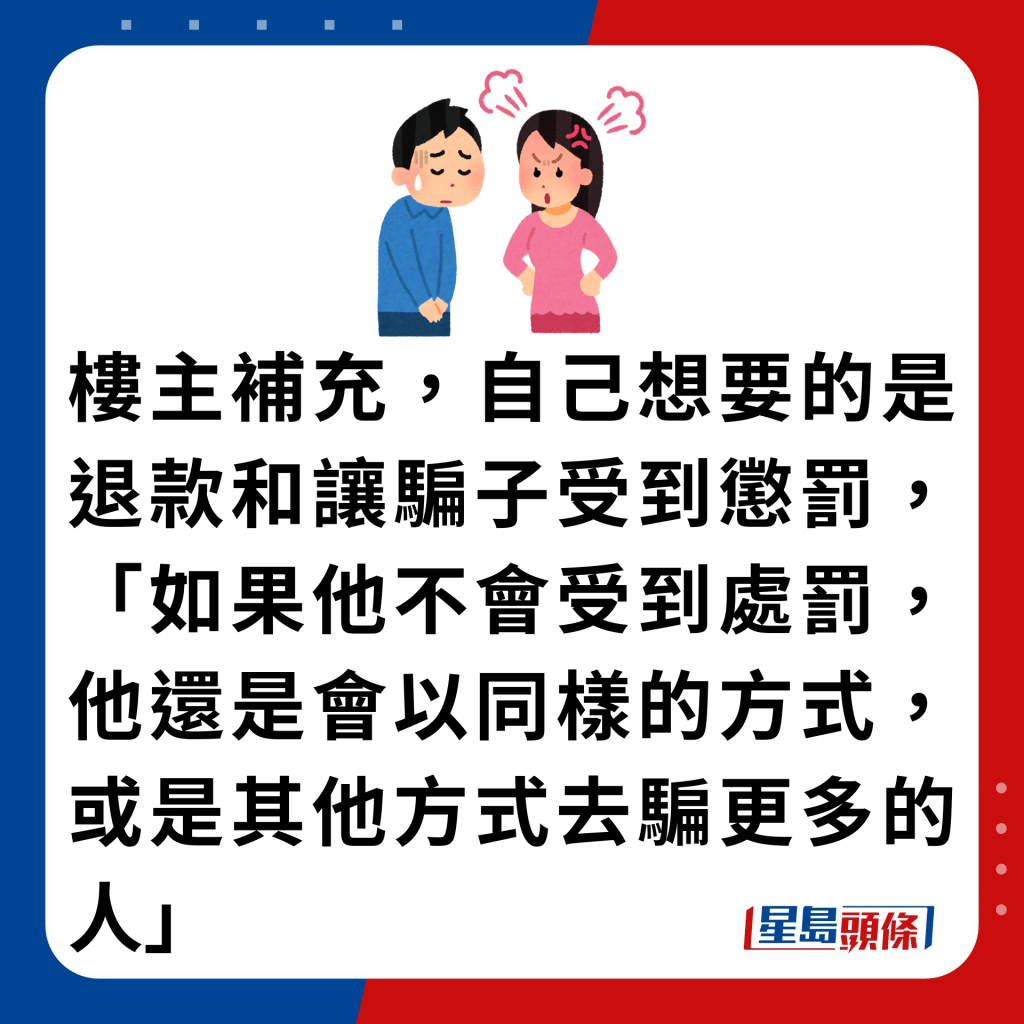 楼主补充，自己想要的是退款和让骗子受到惩罚，「如果他不会受到处罚，他还是会以同样的方式，或是其他方式去骗更多的人」