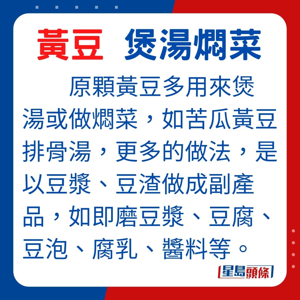 原顆黃豆多用來煲湯或做燜菜,如苦瓜黃豆排骨湯,更多的做法,是以豆漿、豆渣做成副產品,如即磨豆漿、豆腐、豆泡、腐乳、醬料等。