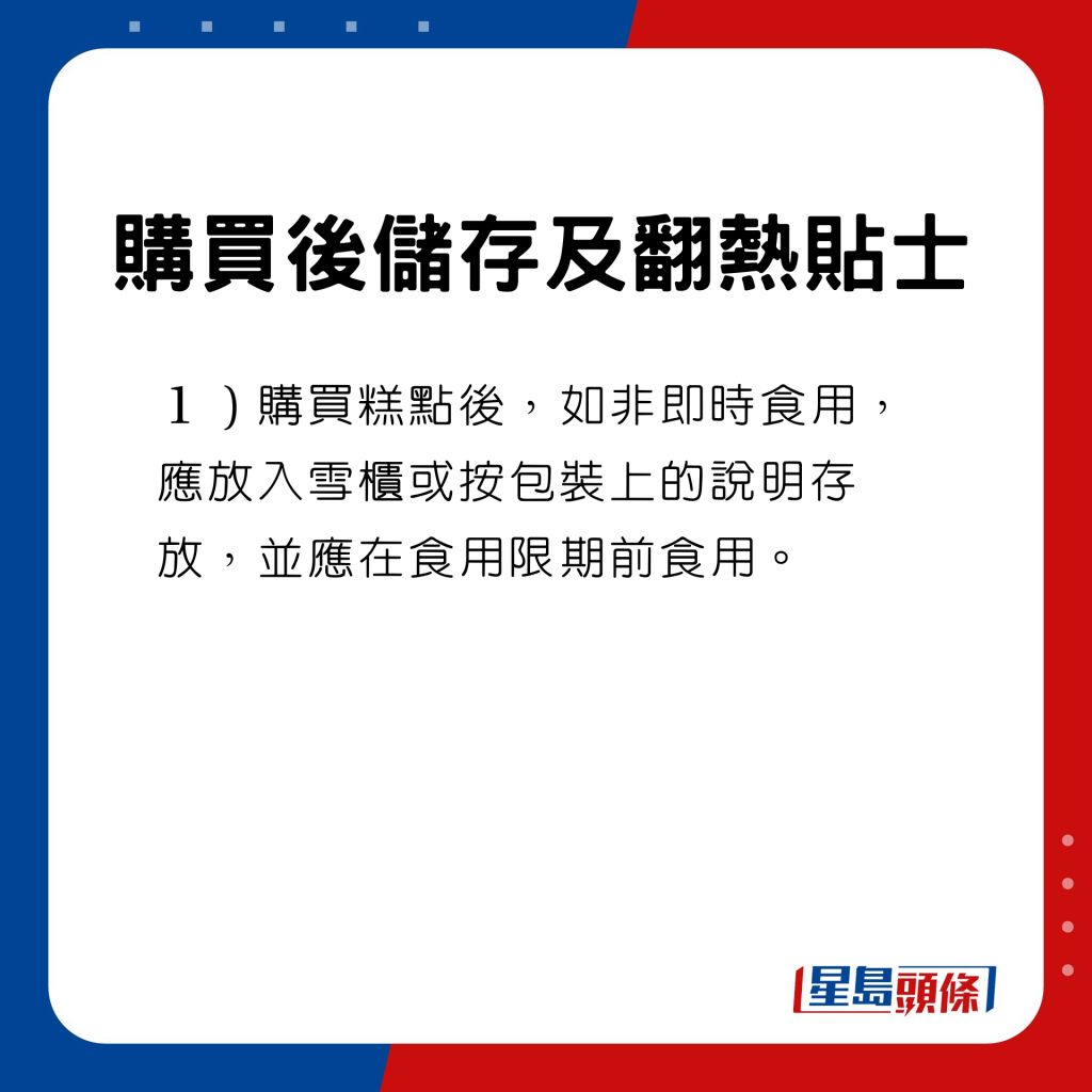 购买后储存及翻热贴士　购买糕点后，如非即时食用，应放入雪柜或按包装上的说明存放，并应在食用限期前食用。