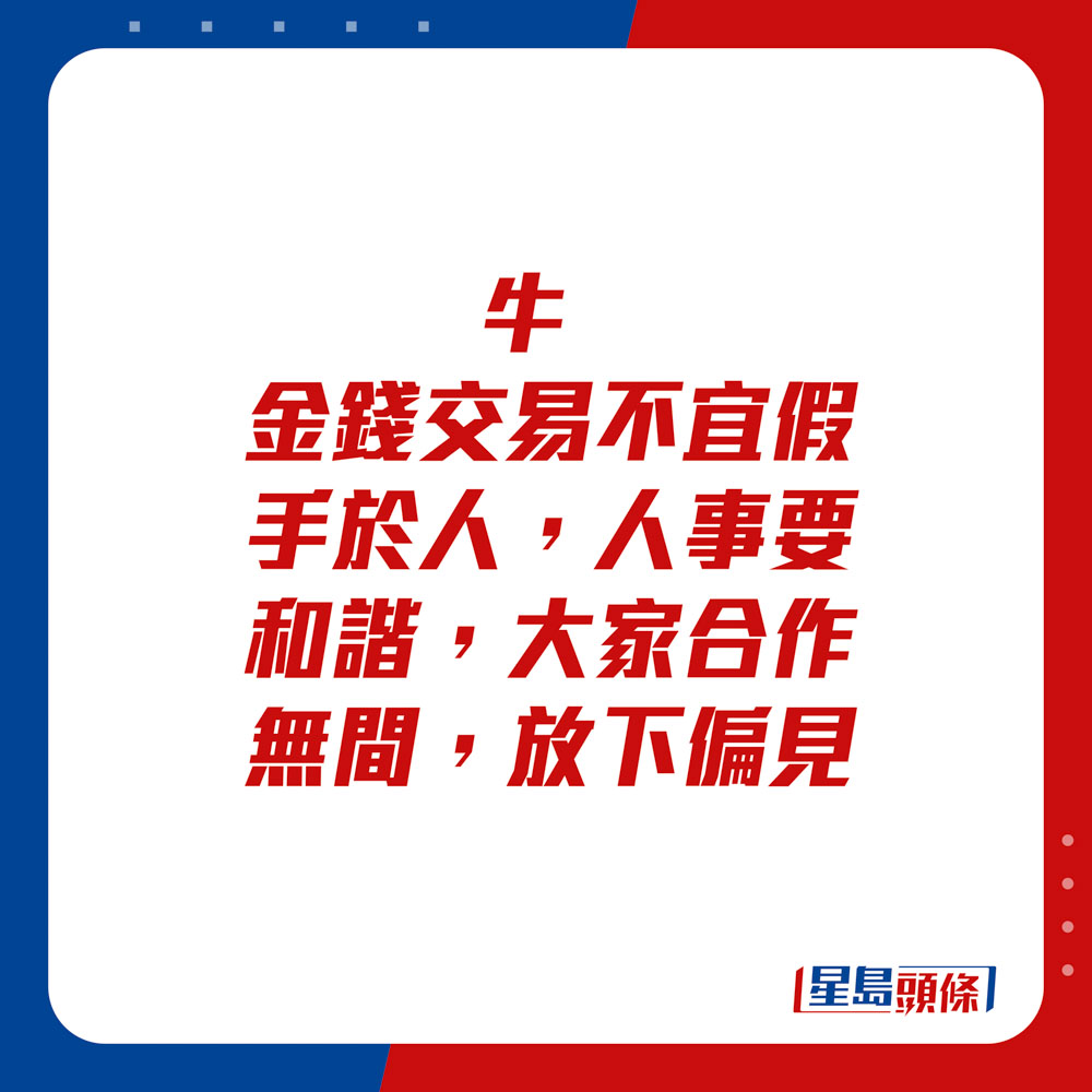 生肖運程 - 牛：金錢交易不宜假手於人，人事要和諧，大家合作無間，放下偏見。