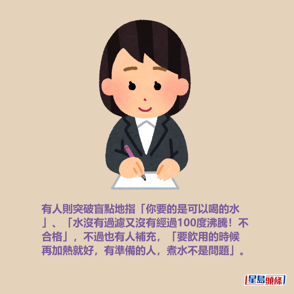 有人則突破盲點地指「你要的是可以喝的水 」、「水沒有過濾又沒有經過100度沸騰!不 合格」,不過也有人補充,「要飲用的時候 再加熱就好,有準備的人,煮水不是問題」。 有人則突破盲點地指「你要的是可以喝的水 」、「水沒有過濾又沒有經過100度沸騰!不 合格」,不過也有人補充,「要飲用的時候 再加熱就好,有準備的人,煮水不是問題」。