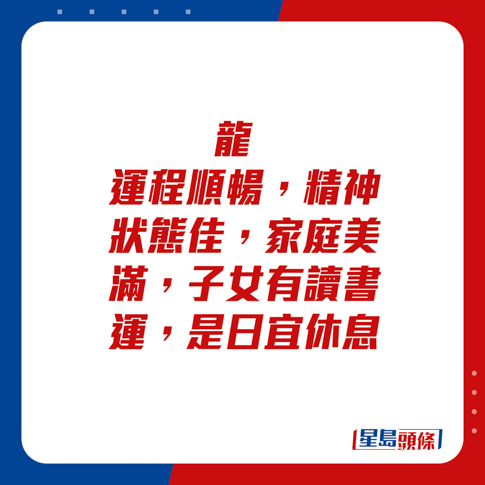 生肖运程 - 龙：运程顺畅，精神状态佳，家庭美满，子女有读书运。是日宜休息。