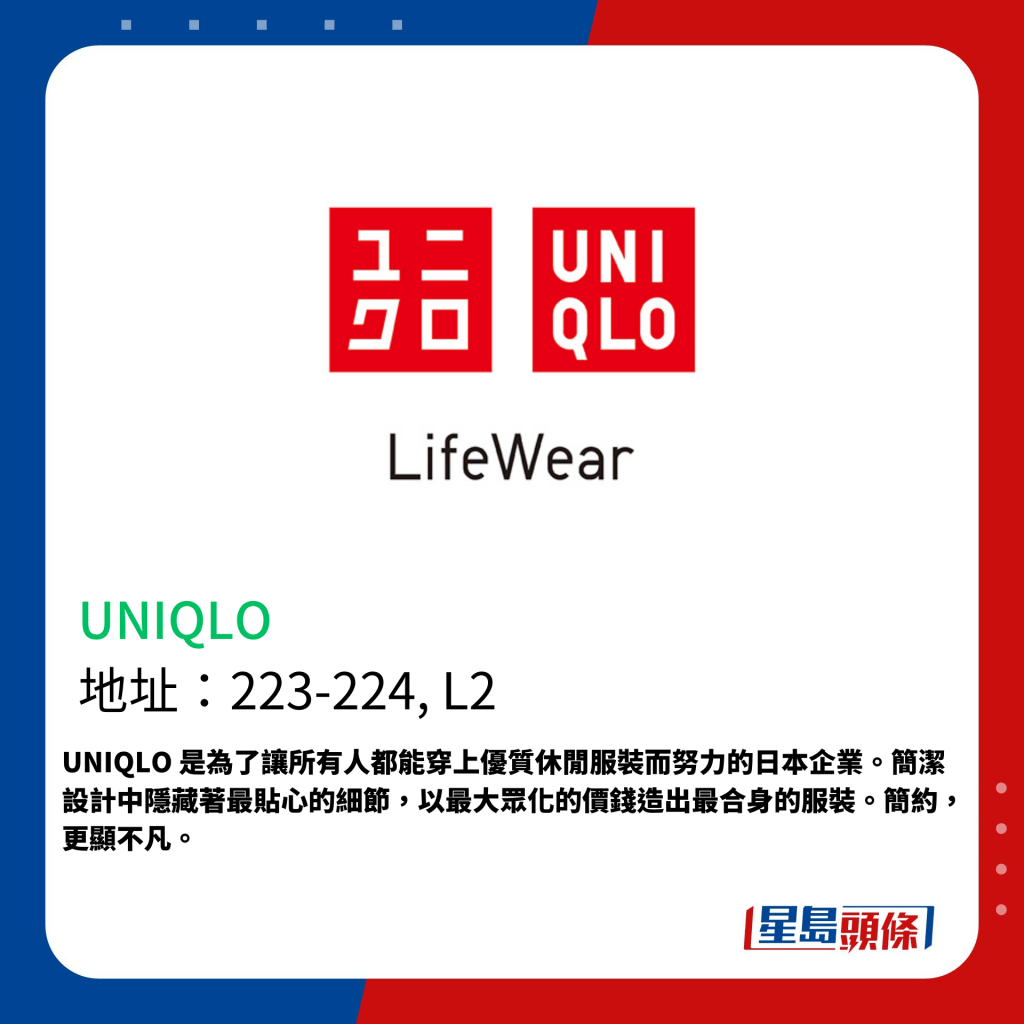 UNIQLO 是為了讓所有人都能穿上優質休閒服裝而努力的日本企業。簡潔設計中隱藏著最貼心的細節，以最大眾化的價錢造出最合身的服裝。簡約，更顯不凡。