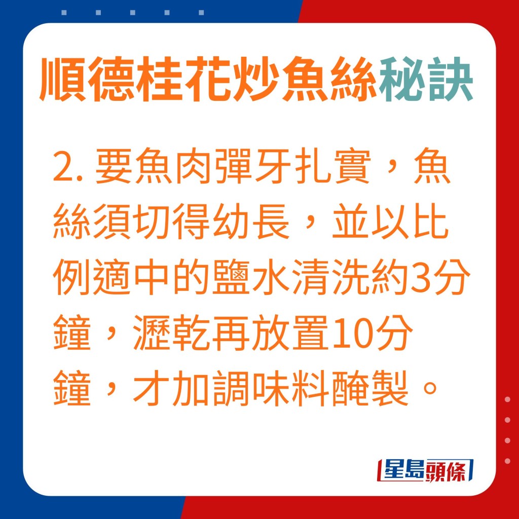 2.要魚肉彈牙扎實，魚絲須切得幼長，並以比例適中的鹽水清洗約3分鐘，瀝乾再放置10分鐘，才加調味料醃製。