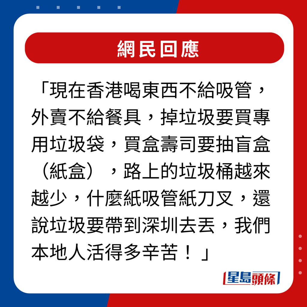 網民回應｜現在香港喝東西不給吸管，外賣不給餐具，掉垃圾要買專用垃圾袋，買盒壽司要抽盲盒（紙盒），路上的垃圾桶越來越少，什麼紙吸管紙刀叉，還說垃圾要帶到深圳去丟，我們本地人活得多辛苦！ 