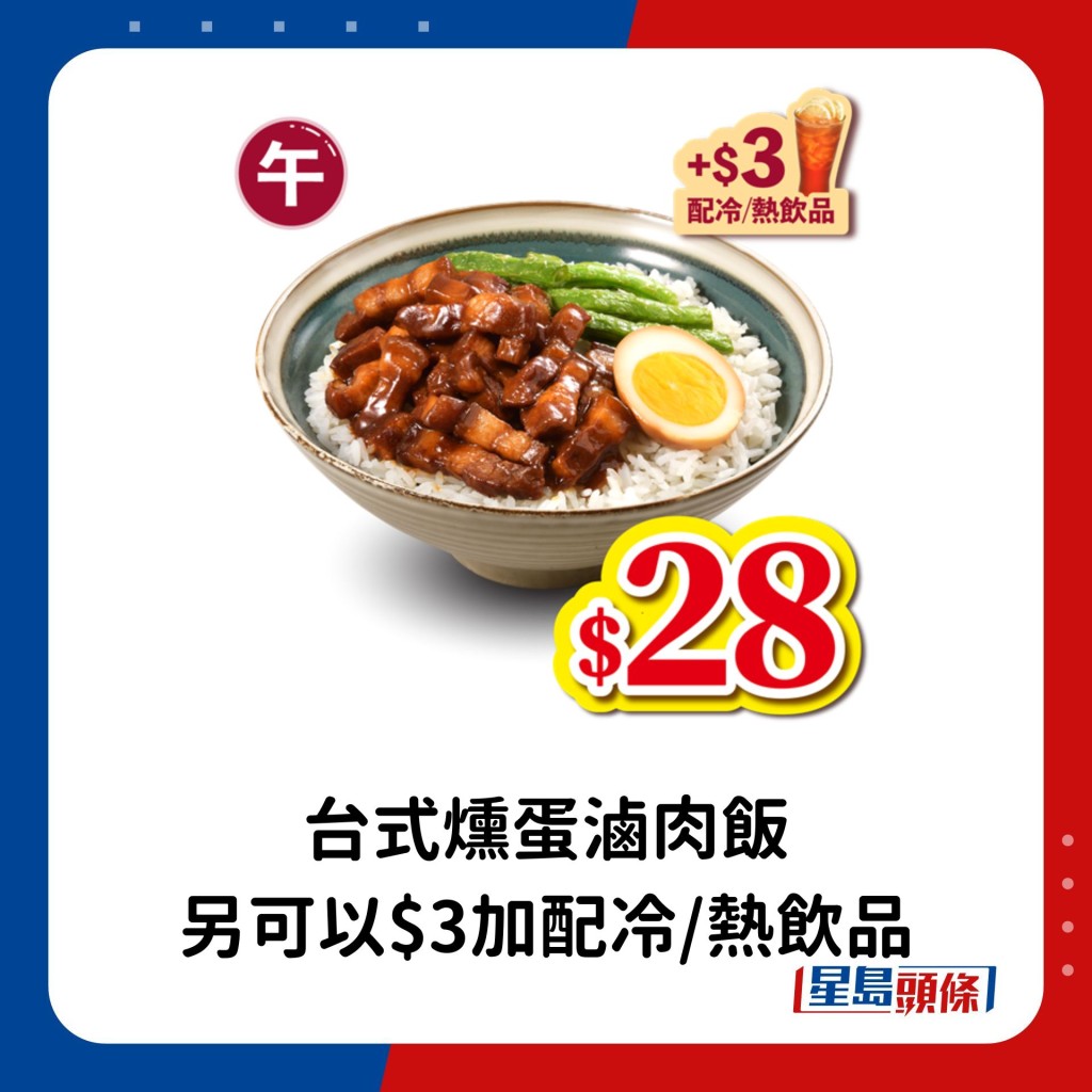 午市 （上午11時至下午2時）：台式燻蛋滷肉飯。另凡購買台式燻蛋滷肉飯，即可以$3加配冷/熱飲品。  