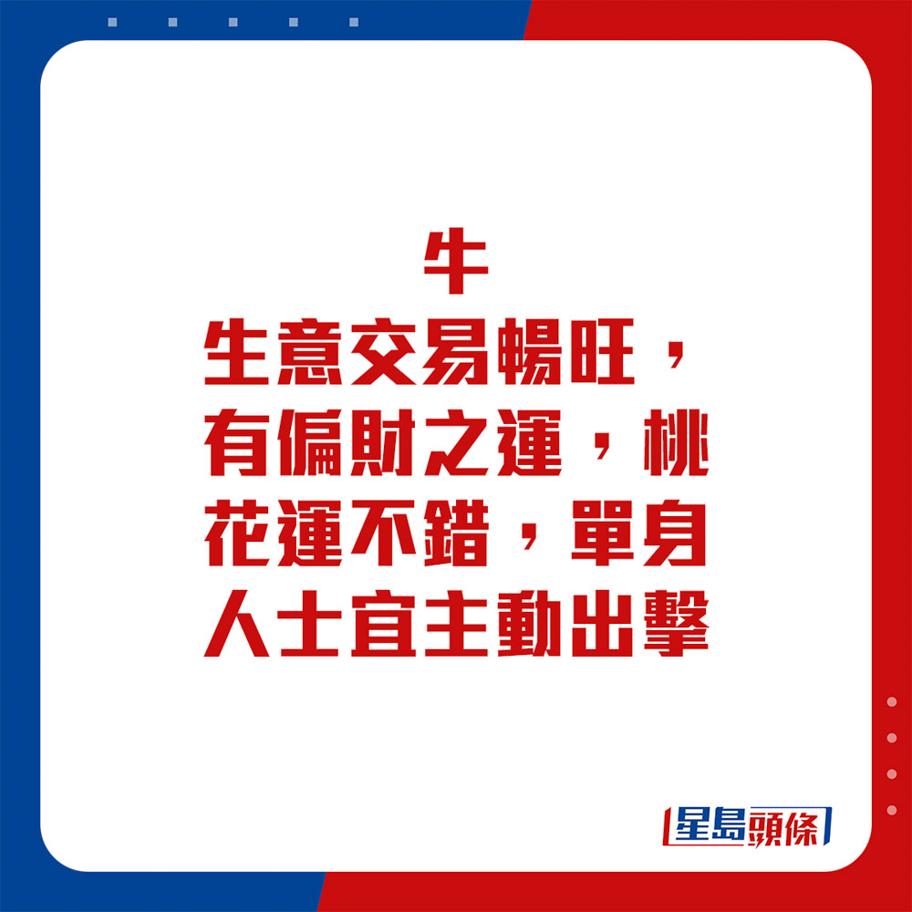 生肖运程 - 牛：生意交易畅旺，有偏财之运，桃花运不错，单身人士宜主动出击。