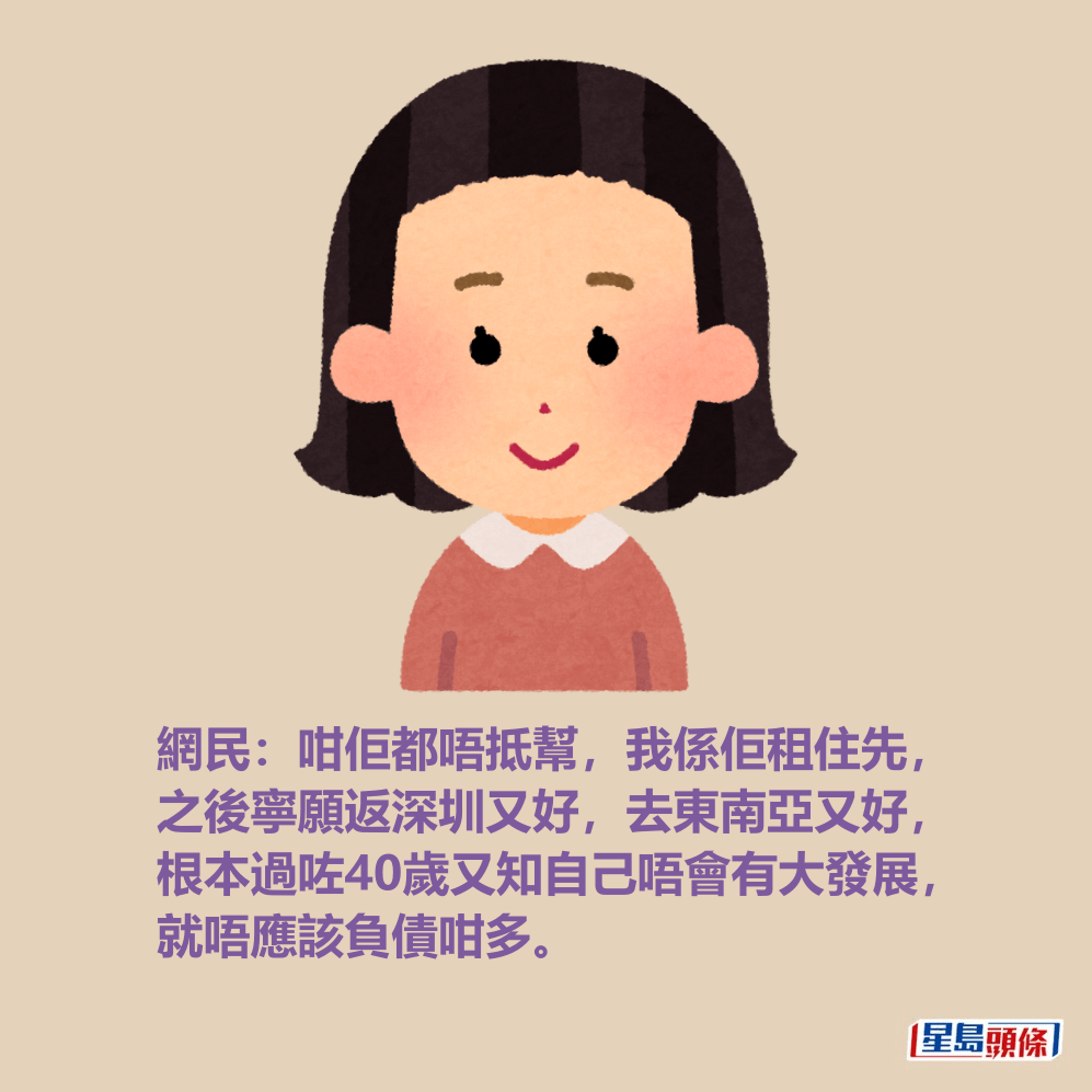 網民:咁佢都唔抵幫,我係佢租住先, 之後寧願返深圳又好,去東南亞又好, 根本過咗40歲又知自己唔會有大發展, 就唔應該負債咁多。 網民:咁佢都唔抵幫,我係佢租住先, 之後寧願返深圳又好,去東南亞又好, 根本過咗40歲又知自己唔會有大發展, 就唔應該負債咁多。