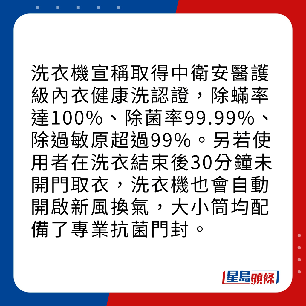 洗衣機宣稱取得中衛安醫護級內衣健康洗認證，除蟎率達100%、除菌率99.99%、除過敏原超過99%。另若使用者在洗衣結束後30分鐘未開門取衣，洗衣機也會自動開啟新風換氣，大小筒均配備了專業抗菌門封。