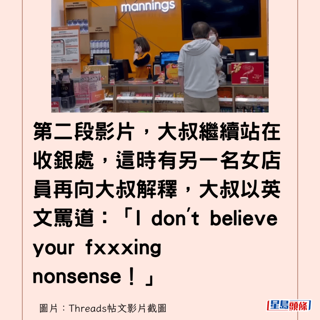 第二段影片，大叔繼續站在收銀處，這時有另一名女店員再向大叔解釋，大叔以英文罵道：「I don't believe your fxxxing nonsense！」