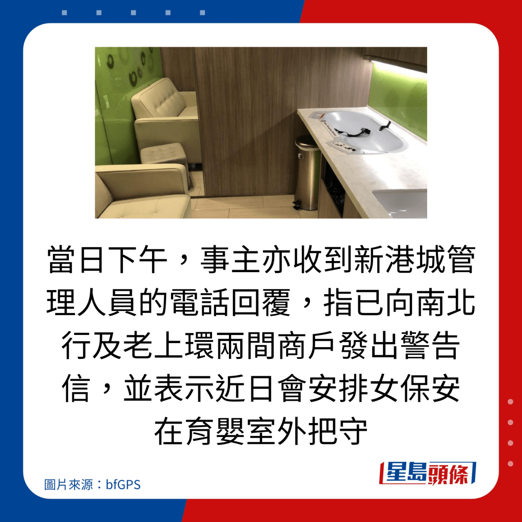 當日下午，事主亦收到新港城管理人員的電話回覆，指已向南北行及老上環兩間商戶發出警告信，並表示近日會安排女保安 在育嬰室外把守