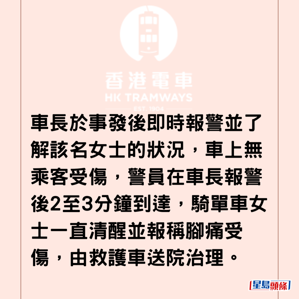 车长于事发后即时报警并了解该名女士的状况，车上无乘客受伤，警员在车长报警后2至3分钟到达，骑单车女士一直清醒并报称脚痛受伤，由救护车送院治理。