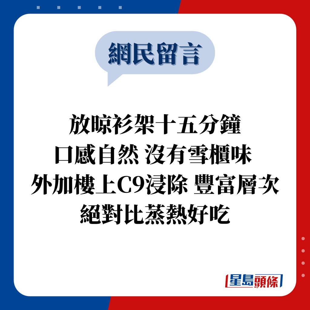 網民留言：放晾衫架十五分鐘 口感自然 沒有雪櫃味  外加樓上C9浸除 豐富層次 絕對比蒸熱好吃