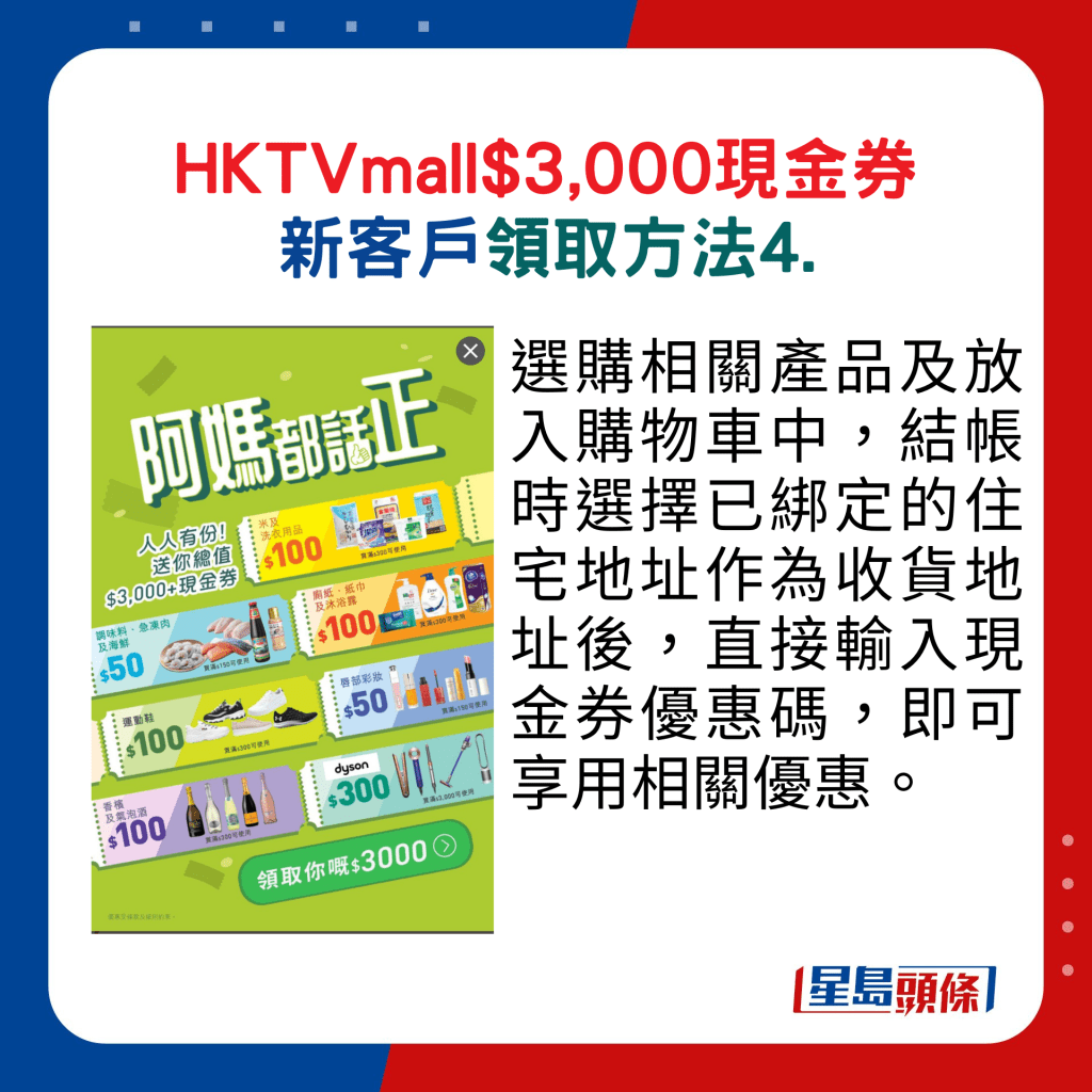 HKTVmall现金券新客户领取方法4. ：选购相关产品及放入购物车中，结帐时选择已绑定的住宅地址作为收货地址后，直接输入现金券优惠码，即可享用相关优惠。 