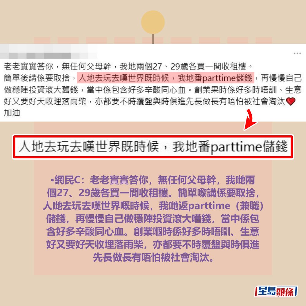 •網民C:老老實實答你,無任何父母幹,我哋兩 個27、29歲各買一間收租樓。簡單嚟講係要取捨, 人哋去玩去嘆世界嘅時候,我哋返parttime(兼職) 儲錢,再慢慢自己做穩陣投資滾大嚿錢,當中係包 含好多辛酸同心血。創業嗰時係好多時唔瞓、生意 好又要好天收埋落雨柴,亦都要不時覆盤與時俱進 先長做長有唔怕被社會淘汰。Threads截圖 •網民C:老老實實答你,無任何父母幹,我哋兩 個27、29歲各買一間收租樓。簡單嚟講係要取捨, 人哋去玩去嘆世界嘅時候,我哋返parttime(兼職) 儲錢,再慢慢自己做穩陣投資滾大嚿錢,當中係包 含好多辛酸同心血。創業嗰時係好多時唔瞓、生意 好又要好天收埋落雨柴,亦都要不時覆盤與時俱進 先長做長有唔怕被社會淘汰。Threads截圖