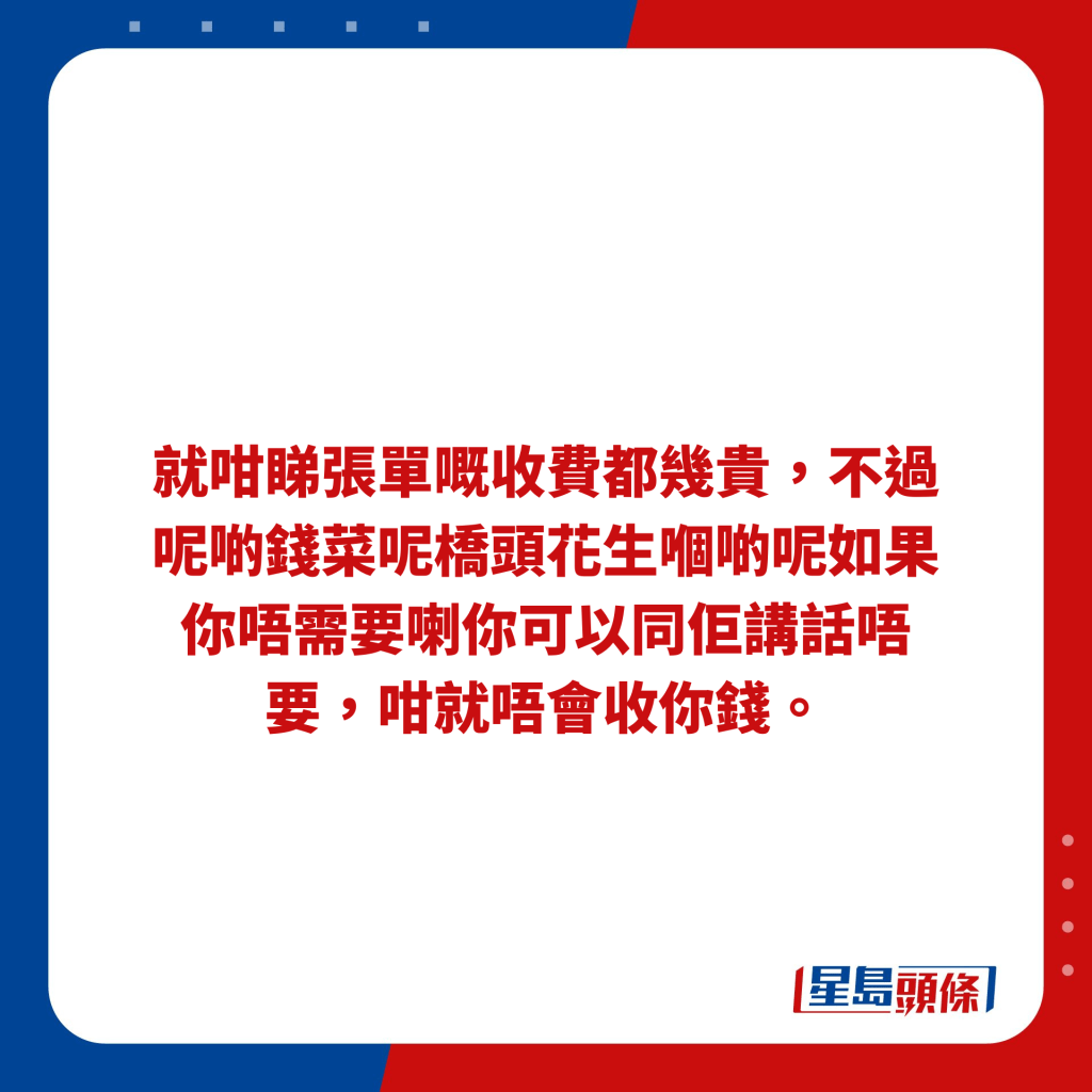 就咁睇张单嘅收费都几贵，不过呢啲钱菜呢桥头花生嗰啲呢如果你唔需要喇你可以同佢讲话唔要，咁就唔会收你钱。