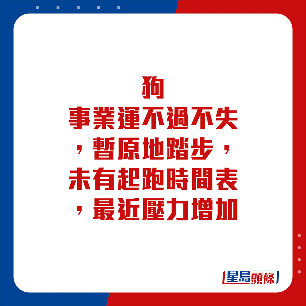 生肖运程 - 狗：事业运不过不失，暂原地踏步，未有起跑时间表，最近压力增加。