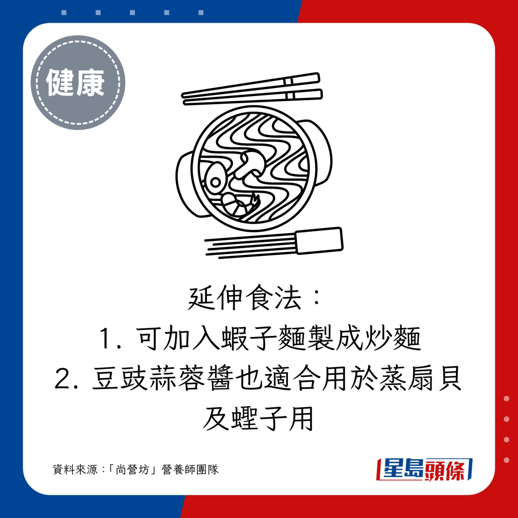 延伸食法： 1. 可加入虾子面制成炒面 2. 豆豉蒜蓉酱也适合用于蒸扇贝及蛏子用