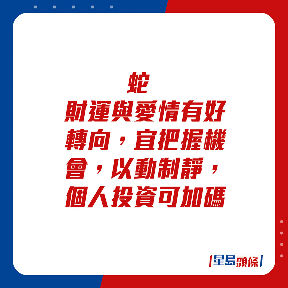 生肖运程 - 蛇：财运与爱情有好转向，宜把握机会，以动制静，个人投资可加码。