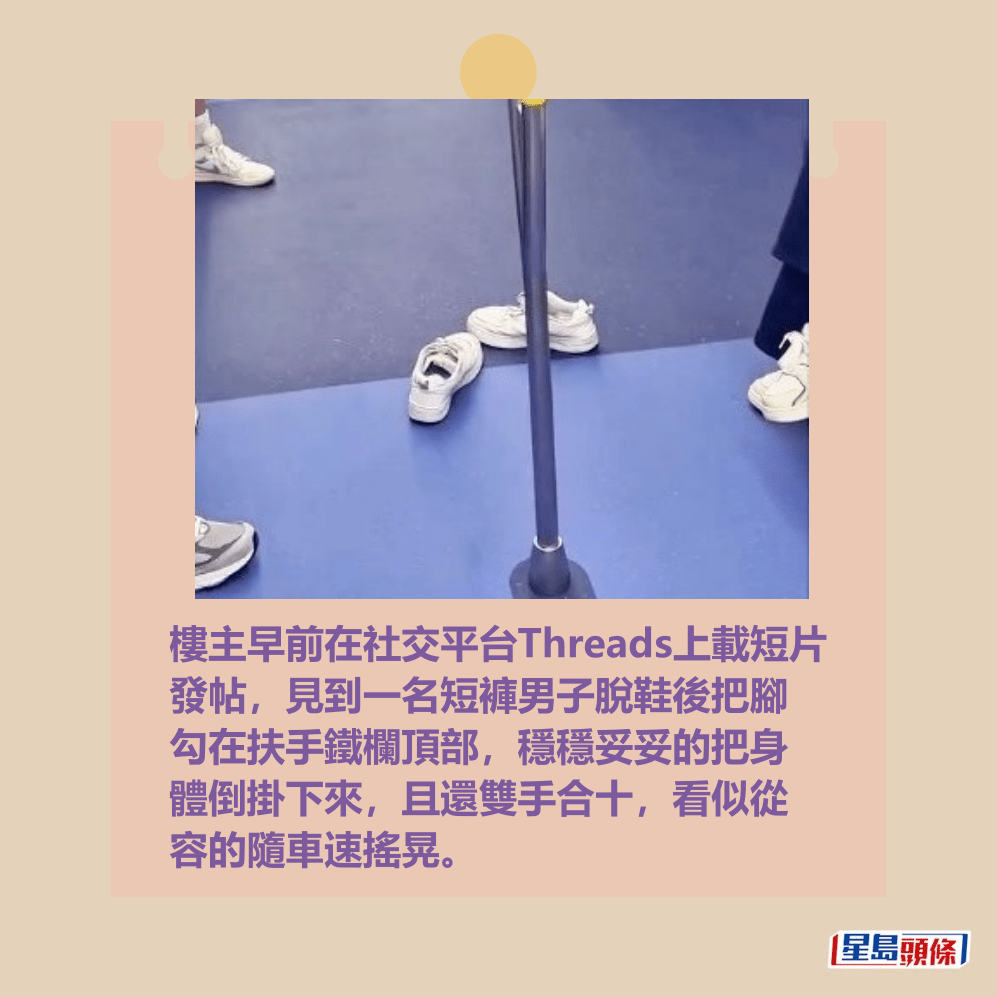 樓主早前在社交平台Threads上載短片 發帖,見到一名短褲男子脫鞋後把腳 勾在扶手鐵欄頂部,穩穩妥妥的把身 體倒掛下來,且還雙手合十,看似從 容的隨車速搖晃。Threads截圖 樓主早前在社交平台Threads上載短片 發帖,見到一名短褲男子脫鞋後把腳 勾在扶手鐵欄頂部,穩穩妥妥的把身 體倒掛下來,且還雙手合十,看似從 容的隨車速搖晃。Threads截圖