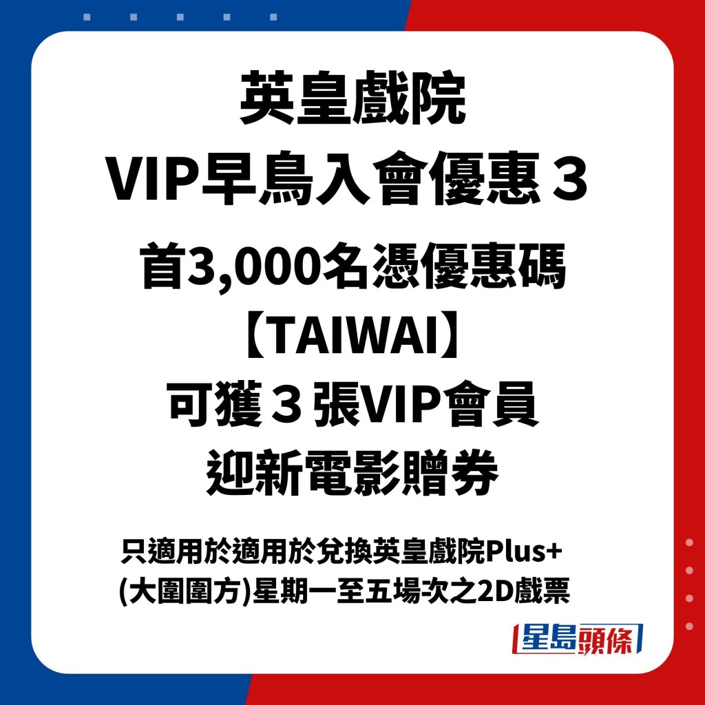 英皇戲院 VIP早鳥入會優惠３：首3,000名憑優惠碼【TAIWAI】 可獲３張VIP會員 迎新電影贈券［只適用於適用於兌換英皇戲院Plus+  (大圍圍方)星期一至五場次之2D戲票］