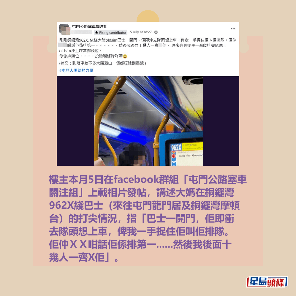樓主本月5日在facebook群組「屯門公路塞車 關注組」上載相片發帖,講述大媽在銅鑼灣 962X綫巴士(來往屯門龍門居及銅鑼灣摩頓 台)的打尖情況,指「巴士一開門,佢即衝 去隊頭想上車,俾我一手捉住佢叫佢排隊。 佢仲XX咁話佢係排第一......然後我後面十 幾人一齊X佢」。fb「屯門公路塞車關注組」截圖 樓主本月5日在facebook群組「屯門公路塞車 關注組」上載相片發帖,講述大媽在銅鑼灣 962X綫巴士(來往屯門龍門居及銅鑼灣摩頓 台)的打尖情況,指「巴士一開門,佢即衝 去隊頭想上車,俾我一手捉住佢叫佢排隊。 佢仲XX咁話佢係排第一......然後我後面十 幾人一齊X佢」。fb「屯門公路塞車關注組」截圖