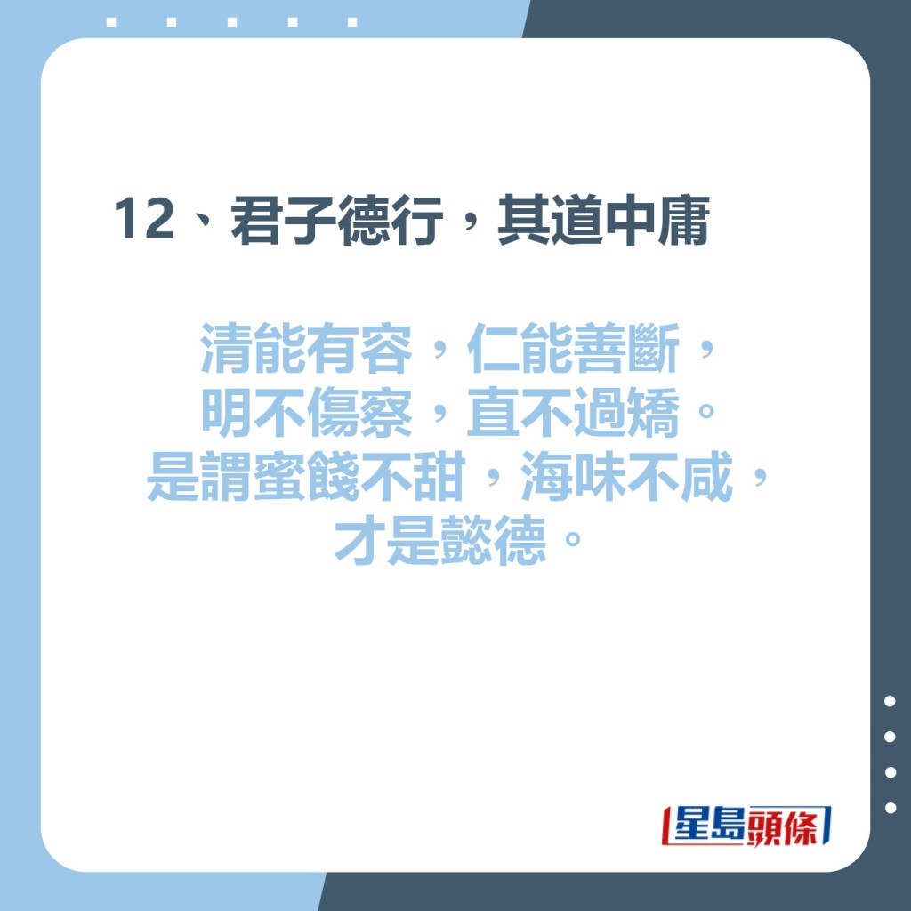 12、君子德行，其道中庸  清能有容，仁能善斷，  明不傷察，直不過矯。  是謂蜜餞不甜，海味不咸，才是懿德。