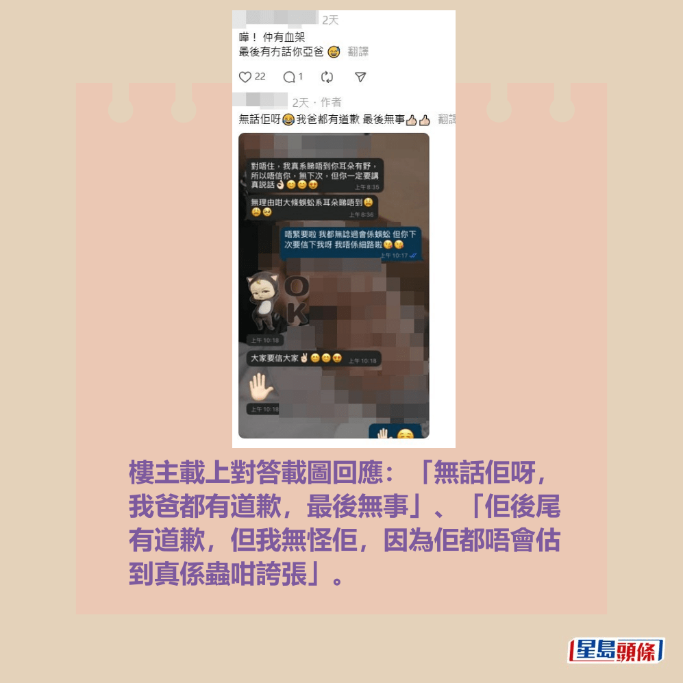 樓主載上對答載圖回應:「無話佢呀, 我爸都有道歉,最後無事」、「佢後尾 有道歉,但我無怪佢,因為佢都唔會估 到真係蟲咁誇張」。Threads截圖 樓主載上對答載圖回應:「無話佢呀, 我爸都有道歉,最後無事」、「佢後尾 有道歉,但我無怪佢,因為佢都唔會估 到真係蟲咁誇張」。Threads截圖