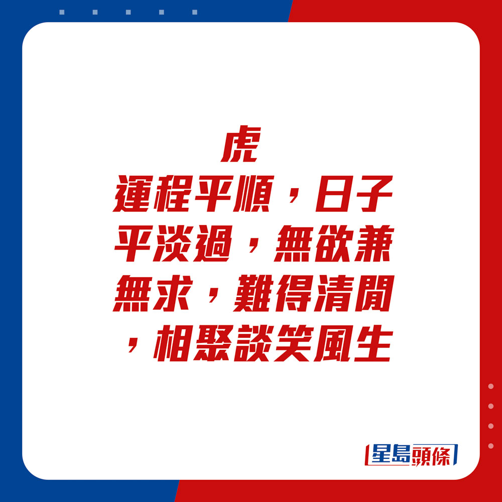 生肖运程 - 	虎：	运程平顺，日子平淡过，无欲兼无求，难得清闲，相聚谈笑风生。