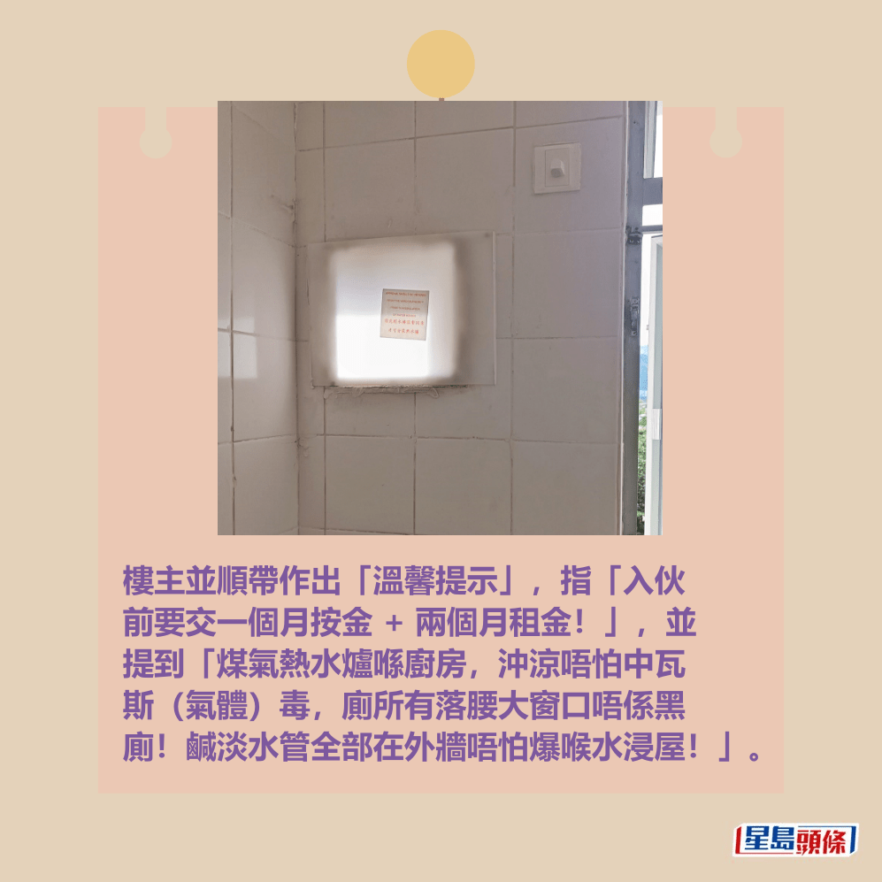 樓主並順帶作出「溫馨提示」,指「入伙 前要交一個月按金 + 兩個月租金!」,並 提到「煤氣熱水爐喺廚房,沖涼唔怕中瓦 斯(氣體)毒,廁所有落腰大窗口唔係黑 廁!鹹淡水管全部在外牆唔怕爆喉水浸屋!」。fb「公屋討論區 - 香港facebook群組」截圖 樓主並順帶作出「溫馨提示」,指「入伙 前要交一個月按金 + 兩個月租金!」,並 提到「煤氣熱水爐喺廚房,沖涼唔怕中瓦 斯(氣體)毒,廁所有落腰大窗口唔係黑 廁!鹹淡水管全部在外牆唔怕爆喉水浸屋!」。fb「公屋討論區 - 香港facebook群組」截圖