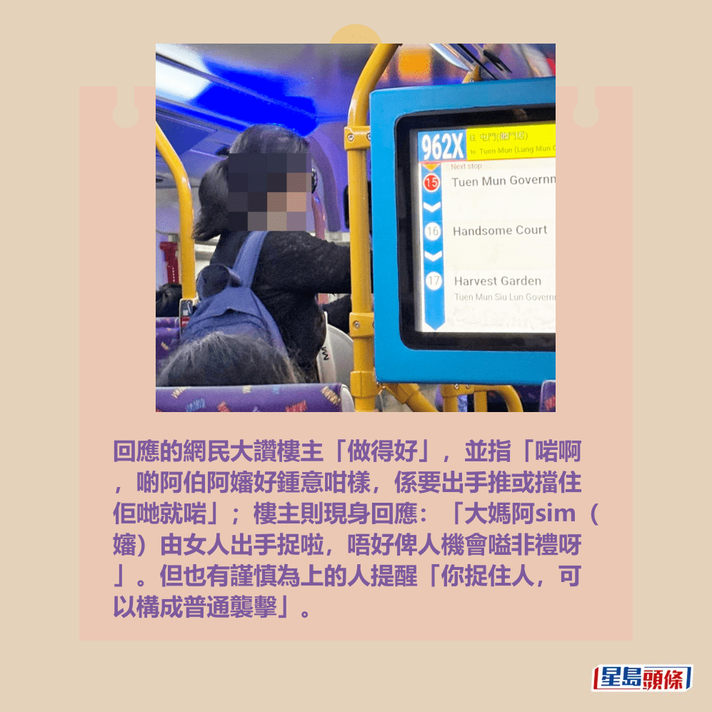 回應的網民大讚樓主「做得好」,並指「啱啊 ,啲阿伯阿嬸好鍾意咁樣,係要出手推或擋住 佢哋就啱」;樓主則現身回應:「大媽阿sim( 嬸)由女人出手捉啦,唔好俾人機會嗌非禮呀 」。但也有謹慎為上的人提醒「你捉住人,可 以構成普通襲擊」。fb「屯門公路塞車關注組」截圖 回應的網民大讚樓主「做得好」,並指「啱啊 ,啲阿伯阿嬸好鍾意咁樣,係要出手推或擋住 佢哋就啱」;樓主則現身回應:「大媽阿sim( 嬸)由女人出手捉啦,唔好俾人機會嗌非禮呀 」。但也有謹慎為上的人提醒「你捉住人,可 以構成普通襲擊」。fb「屯門公路塞車關注組」截圖