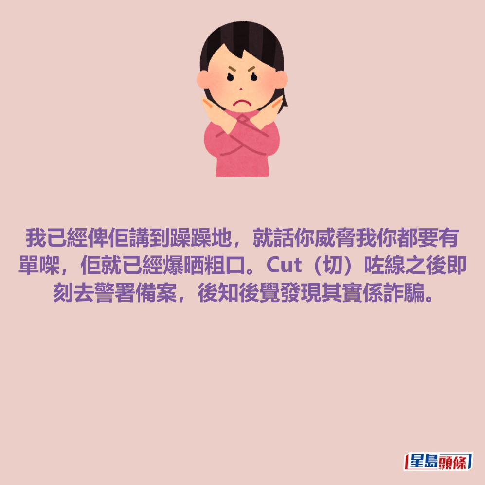 我已經俾佢講到躁躁地，就話你威脅我你都要有 單㗎，佢就已經爆晒粗口。Cut（切）咗線之後即 刻去警署備案，後知後覺發現其實係詐騙。