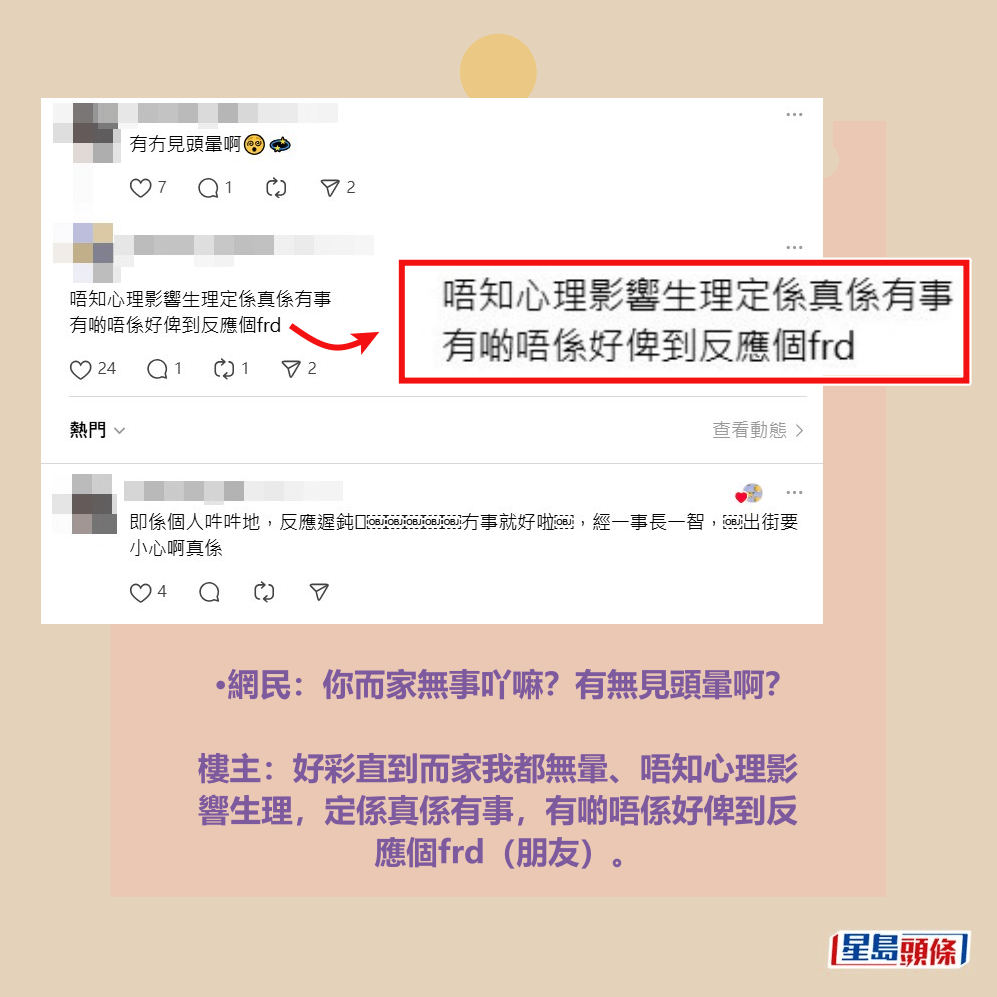 •網民:你而家無事吖嘛?有無見頭暈啊? 樓主:好彩直到而家我都無暈、唔知心理影 響生理,定係真係有事,有啲唔係好俾到反 應個frd(朋友)。Threads截圖 •網民:你而家無事吖嘛?有無見頭暈啊? 樓主:好彩直到而家我都無暈、唔知心理影 響生理,定係真係有事,有啲唔係好俾到反 應個frd(朋友)。Threads截圖