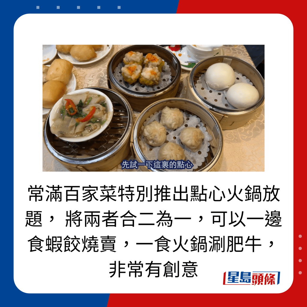 常滿百家菜特別推出點心火鍋放題， 將兩者合二為一，可以一邊食蝦餃燒賣，一食火鍋涮肥牛，非常有創意