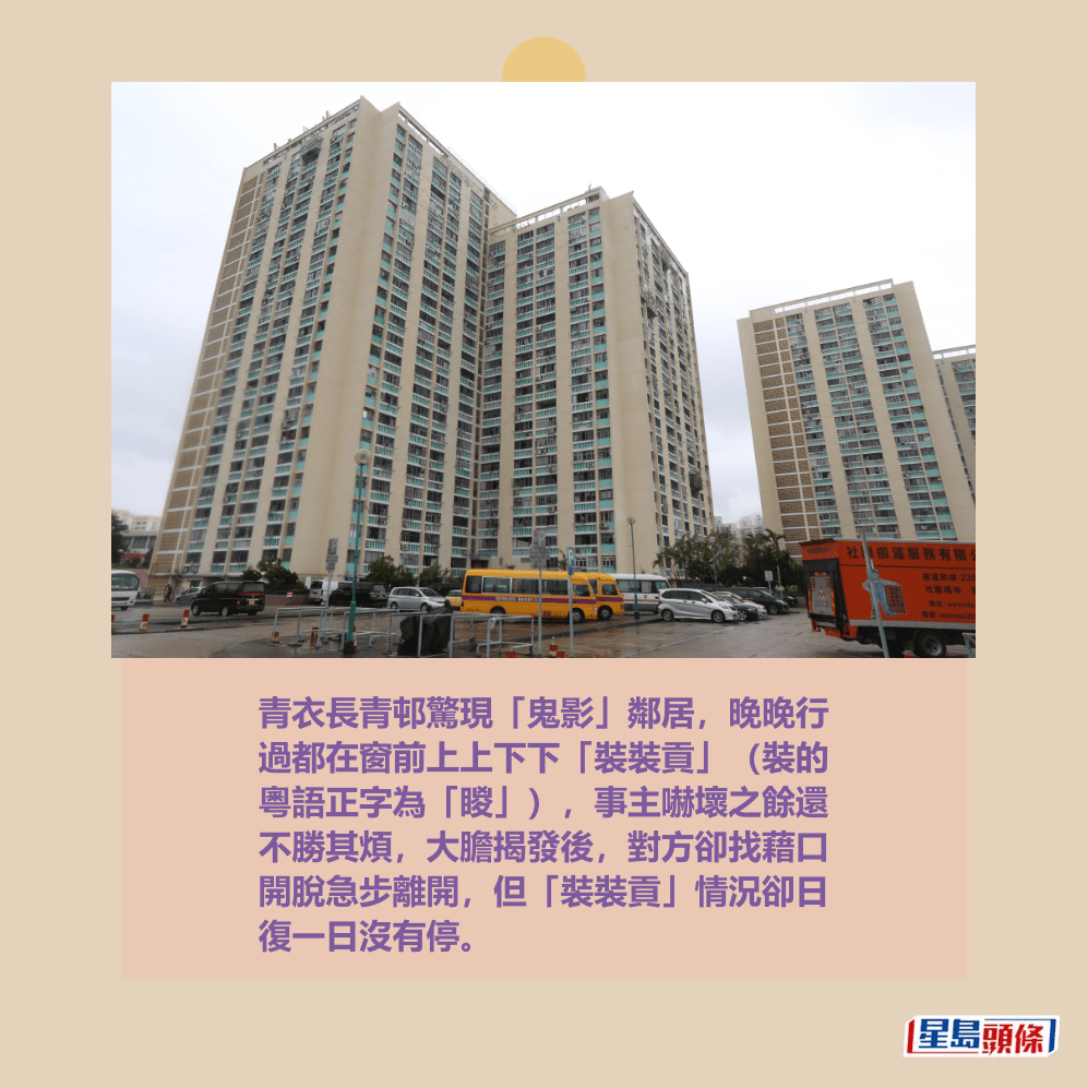 青衣長青邨驚現「鬼影」鄰居,晚晚行 過都在窗前上上下下「裝裝貢」(裝的 粵語正字為「䁓」),事主嚇壞之餘還 不勝其煩,大膽揭發後,對方卻找藉口 開脫急步離開,但「裝裝貢」情況卻日 復一日沒有停。資料圖片 青衣長青邨驚現「鬼影」鄰居,晚晚行 過都在窗前上上下下「裝裝貢」(裝的 粵語正字為「䁓」),事主嚇壞之餘還 不勝其煩,大膽揭發後,對方卻找藉口 開脫急步離開,但「裝裝貢」情況卻日 復一日沒有停。資料圖片