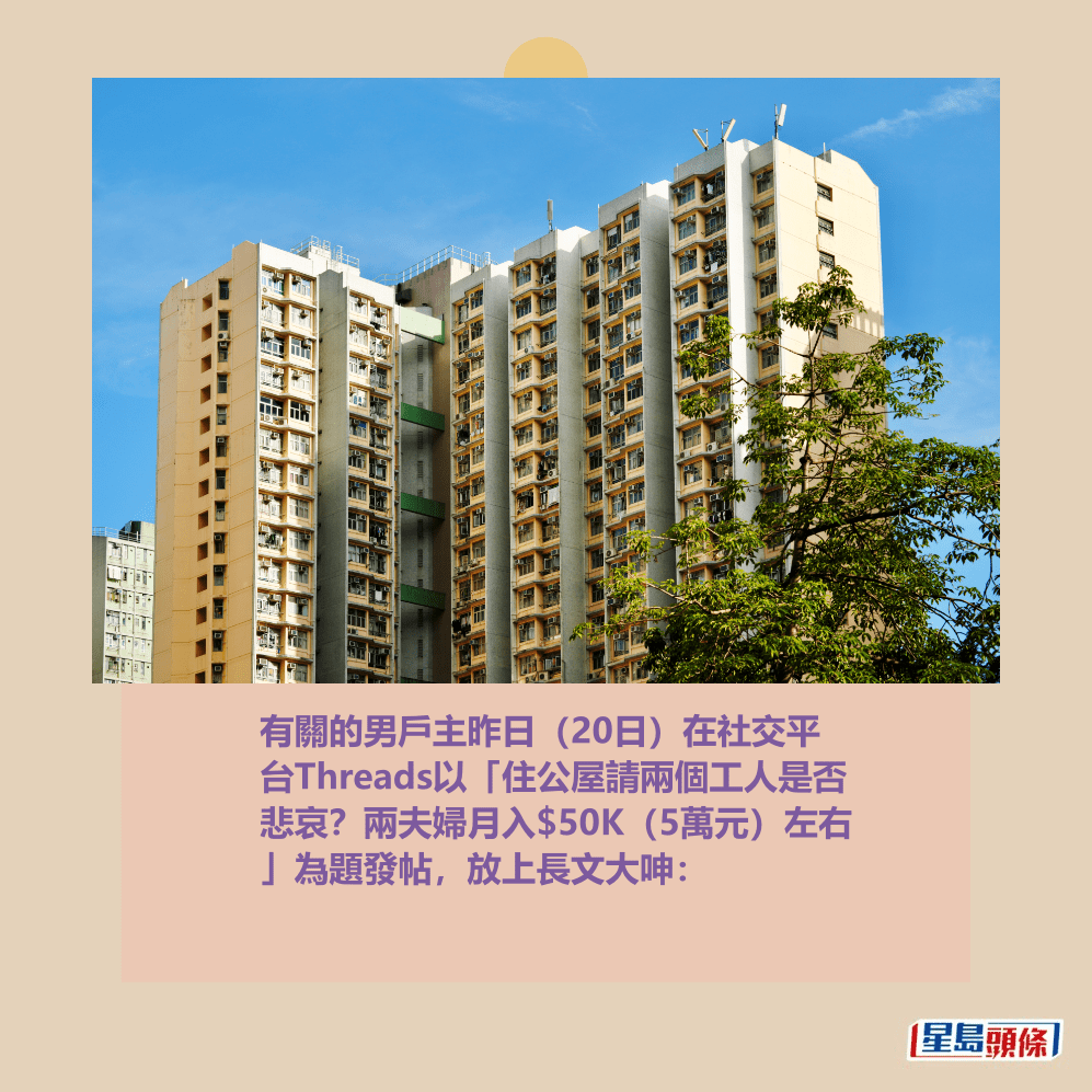 有關的男戶主昨日(20日)在社交平 台Threads以「住公屋請兩個工人是否 悲哀?兩夫婦月入$50K(5萬元)左右 」為題發帖,放上長文大呻:資料圖片 有關的男戶主昨日(20日)在社交平 台Threads以「住公屋請兩個工人是否 悲哀?兩夫婦月入$50K(5萬元)左右 」為題發帖,放上長文大呻:資料圖片