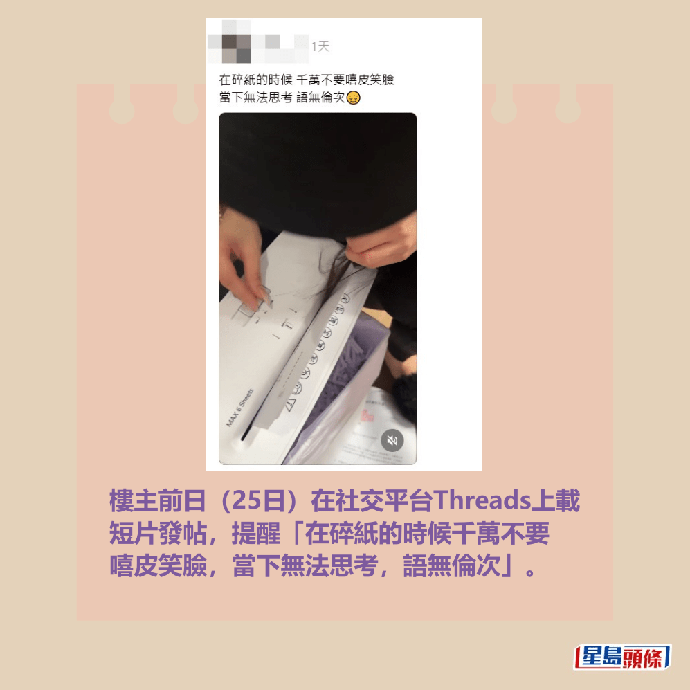 樓主前日(25日)在社交平台Threads上載 短片發帖,提醒「在碎紙的時候千萬不要 嘻皮笑臉,當下無法思考,語無倫次」。Threads截圖 樓主前日(25日)在社交平台Threads上載 短片發帖,提醒「在碎紙的時候千萬不要 嘻皮笑臉,當下無法思考,語無倫次」。Threads截圖