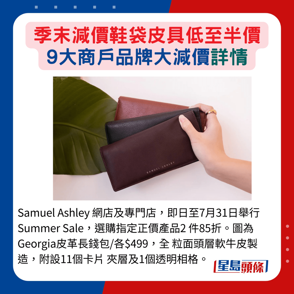 Samuel Ashley 网店及专门店，即日至7月31日举行Summer Sale，选购指定正价产品2 件85折。图为Georgia皮革长钱包/各$499，全 粒面头层软牛皮制造，附设11个卡片 夹层及1个透明相格。