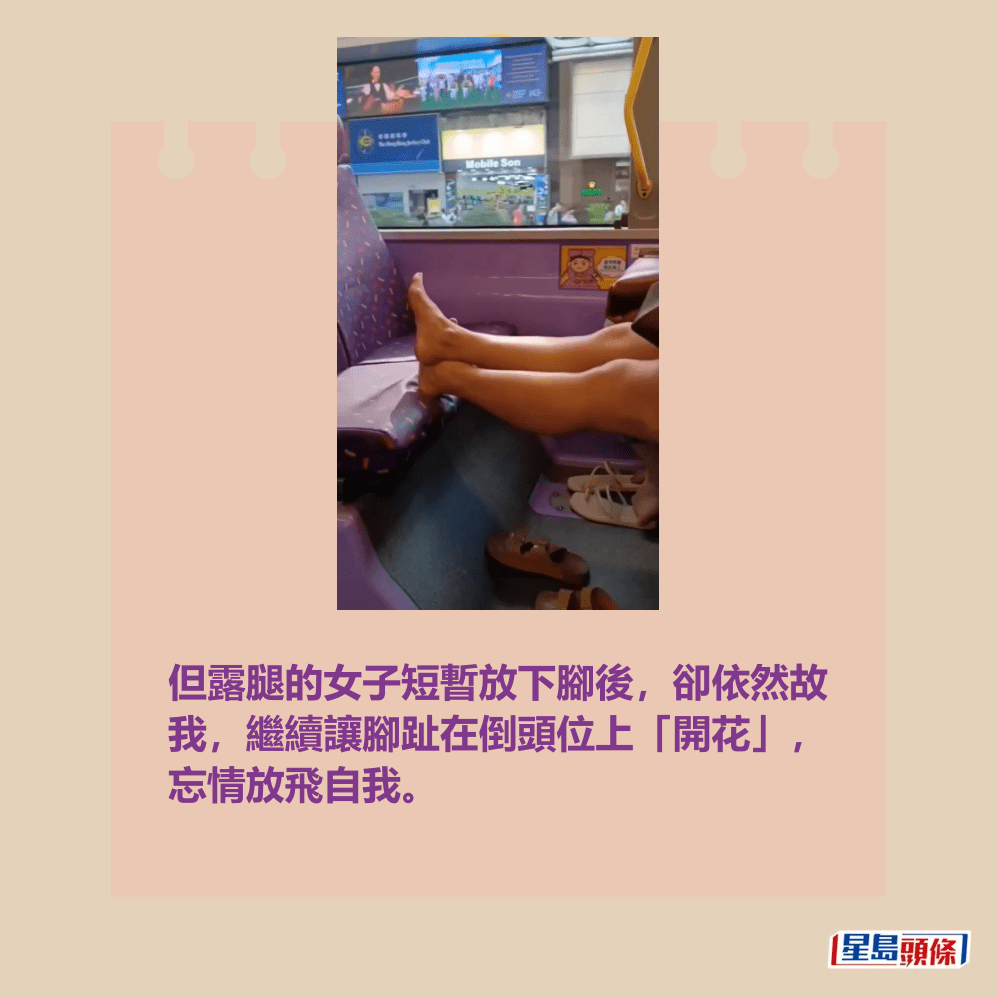 短片播至中段時,靠窗坐著的其中一名女乘 客終於把雙腿放下,兩隻腳板放於涼鞋上; 但露腿的女子依然故我,繼續讓腳趾在倒頭 位上「開花」,忘情放飛自我。fb「香港交通突發報料區」截圖 短片播至中段時,靠窗坐著的其中一名女乘 客終於把雙腿放下,兩隻腳板放於涼鞋上; 但露腿的女子依然故我,繼續讓腳趾在倒頭 位上「開花」,忘情放飛自我。fb「香港交通突發報料區」截圖 