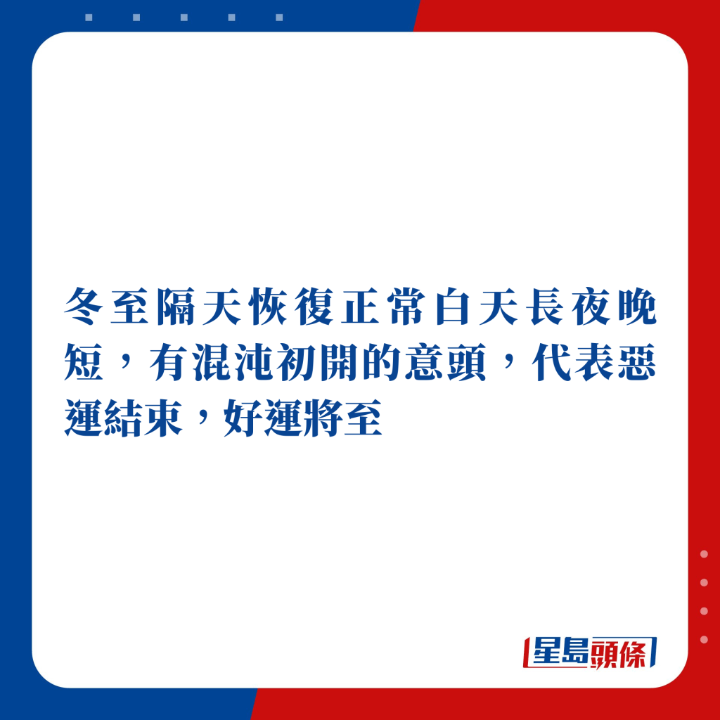 冬至隔天起恢复正常白天长夜晚短，有混沌初开的意头，代表恶运结束，好运将至