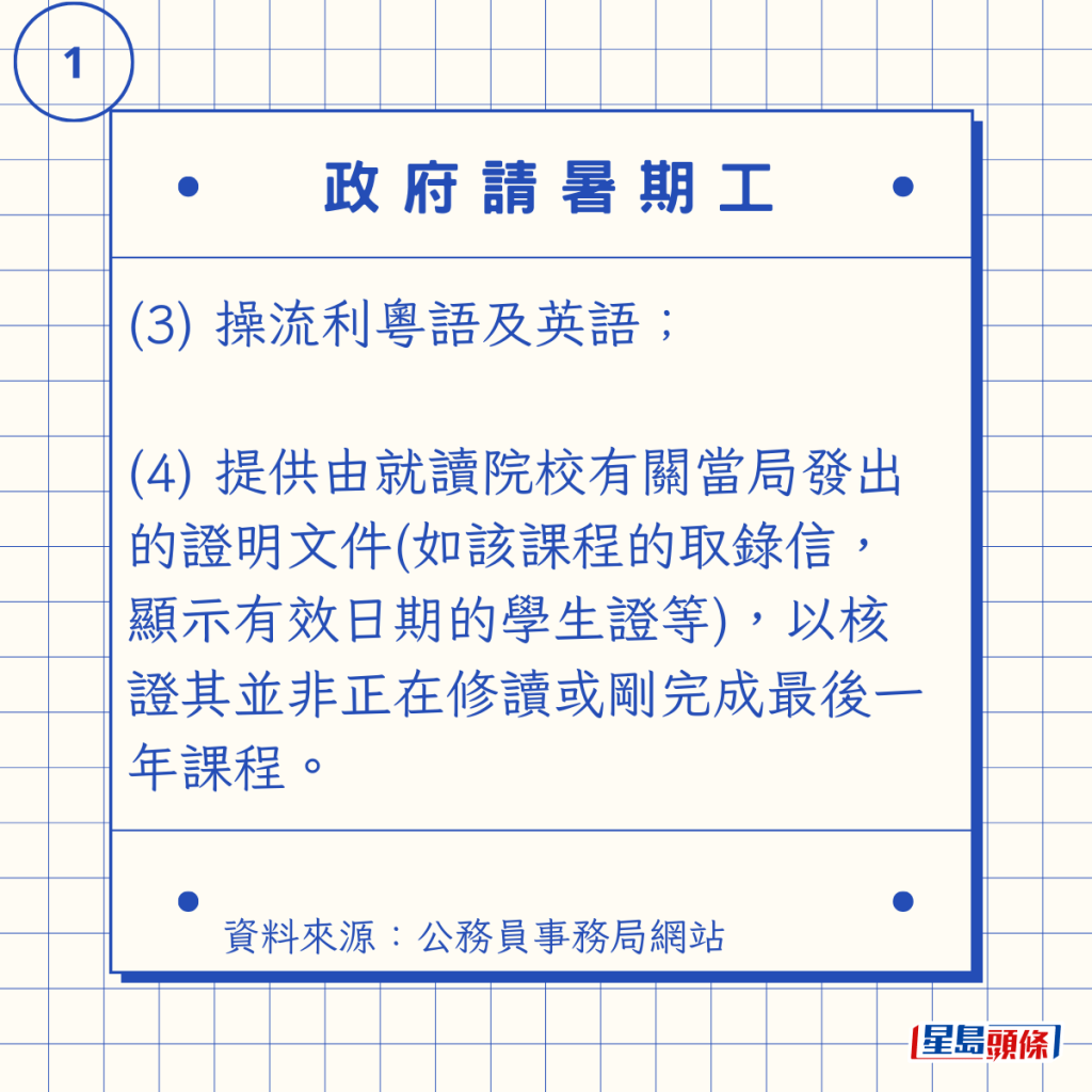 (3) 操流利粵語及英語; (4) 提供由就讀院校有關當局發出的證明文件(如該課程的取錄信,顯示有效日期的學生證等),以核證其並非正在修讀或剛完成最後一年課程。 (3) 操流利粵語及英語; (4) 提供由就讀院校有關當局發出的證明文件(如該課程的取錄信,顯示有效日期的學生證等),以核證其並非正在修讀或剛完成最後一年課程。