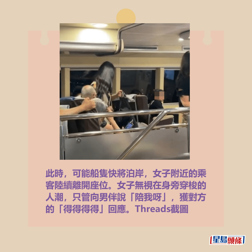 此時,可能船隻快將泊岸,女子附近的乘 客陸續離開座位。女子無視在身旁穿梭的 人潮,只管向男伴說「陪我呀」,獲對方 的「得得得得」回應。Threads截圖 此時,可能船隻快將泊岸,女子附近的乘 客陸續離開座位。女子無視在身旁穿梭的 人潮,只管向男伴說「陪我呀」,獲對方 的「得得得得」回應。Threads截圖