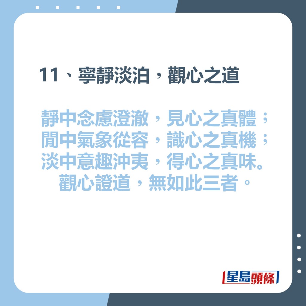 11、寧靜淡泊，觀心之道  靜中念慮澄澈，見心之真體;  閒中氣象從容，識心之真機;  淡中意趣沖夷，得心之真味。  觀心證道，無如此三者。