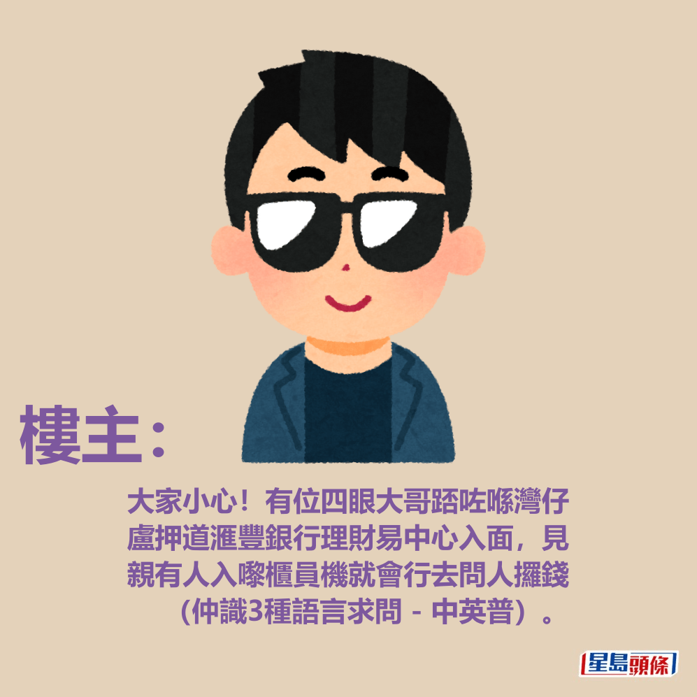 樓主：大家小心！有位四眼大哥踎咗喺灣仔盧押道滙豐銀行理財易中心入面，見親有人入嚟櫃員機就會行去問人攞錢（仲識3種語言求問 - 中英普）。fb「香港突發事故報料區及討論區」截圖